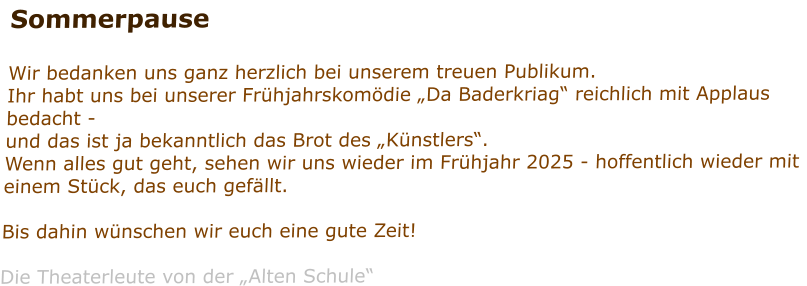 Sommerpause  Wir bedanken uns ganz herzlich bei unserem treuen Publikum. Ihr habt uns bei unserer Frühjahrskomödie „Da Baderkriag“ reichlich mit Applaus bedacht - und das ist ja bekanntlich das Brot des „Künstlers“. Wenn alles gut geht, sehen wir uns wieder im Frühjahr 2025 - hoffentlich wieder mit einem Stück, das euch gefällt.  Bis dahin wünschen wir euch eine gute Zeit!  Die Theaterleute von der „Alten Schule“