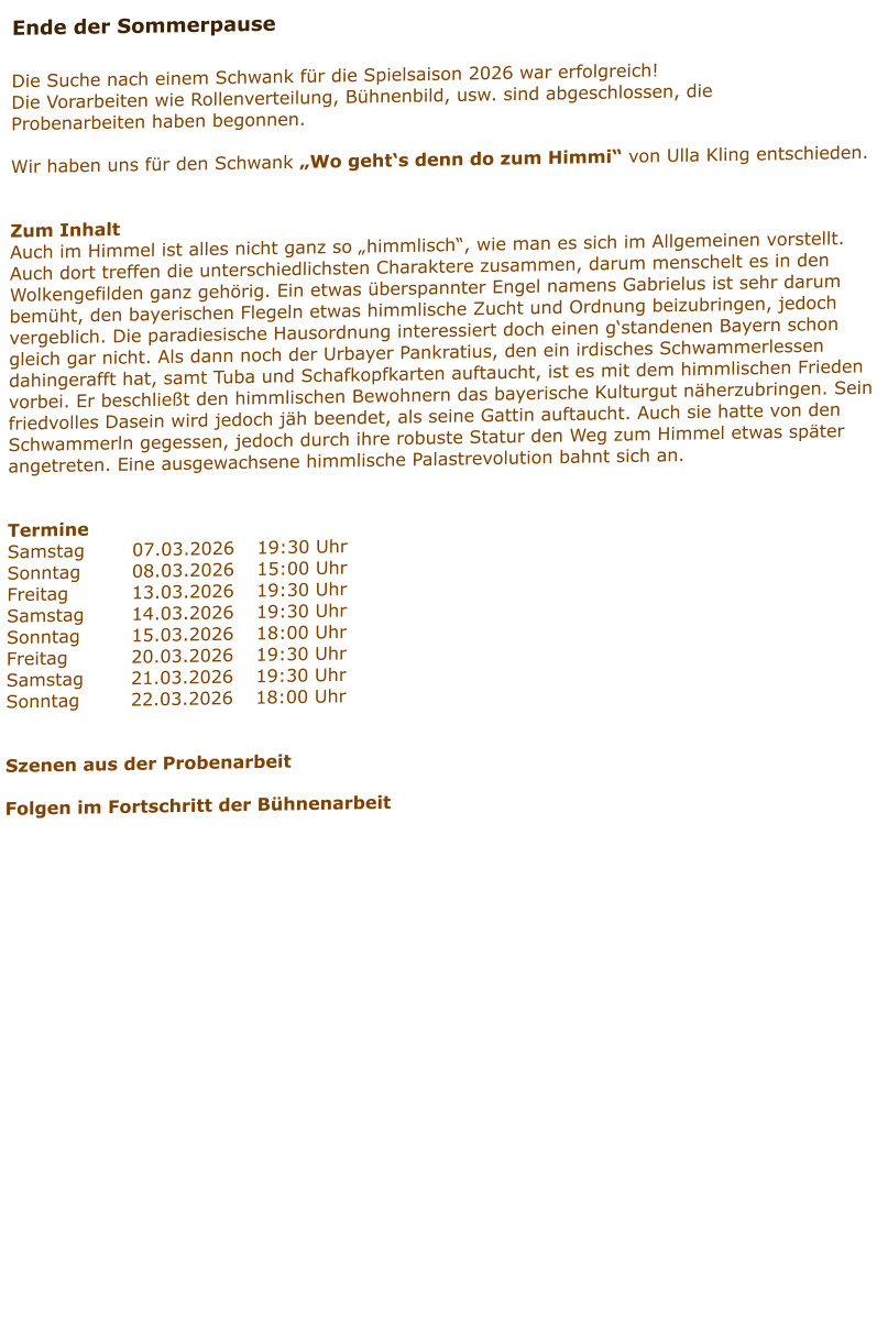 Ende der Sommerpause  Die Suche nach einem Schwank für die Spielsaison 2026 war erfolgreich! Die Vorarbeiten wie Rollenverteilung, Bühnenbild, usw. sind abgeschlossen, die Probenarbeiten haben begonnen.  Wir haben uns für den Schwank „Wo geht‘s denn do zum Himmi“ von Ulla Kling entschieden.   Zum Inhalt Auch im Himmel ist alles nicht ganz so „himmlisch“, wie man es sich im Allgemeinen vorstellt. Auch dort treffen die unterschiedlichsten Charaktere zusammen, darum menschelt es in den Wolkengefilden ganz gehörig. Ein etwas überspannter Engel namens Gabrielus ist sehr darum bemüht, den bayerischen Flegeln etwas himmlische Zucht und Ordnung beizubringen, jedoch vergeblich. Die paradiesische Hausordnung interessiert doch einen g‘standenen Bayern schon gleich gar nicht. Als dann noch der Urbayer Pankratius, den ein irdisches Schwammerlessen dahingerafft hat, samt Tuba und Schafkopfkarten auftaucht, ist es mit dem himmlischen Frieden vorbei. Er beschließt den himmlischen Bewohnern das bayerische Kulturgut näherzubringen. Sein friedvolles Dasein wird jedoch jäh beendet, als seine Gattin auftaucht. Auch sie hatte von den Schwammerln gegessen, jedoch durch ihre robuste Statur den Weg zum Himmel etwas später angetreten. Eine ausgewachsene himmlische Palastrevolution bahnt sich an.    Termine Samstag		07.03.2026	19:30 Uhr Sonntag		08.03.2026	15:00 Uhr Freitag		13.03.2026	19:30 Uhr Samstag		14.03.2026	19:30 Uhr Sonntag		15.03.2026	18:00 Uhr Freitag		20.03.2026	19:30 Uhr Samstag		21.03.2026	19:30 Uhr Sonntag		22.03.2026	18:00 Uhr   Szenen aus der Probenarbeit  Folgen im Fortschritt der Bühnenarbeit